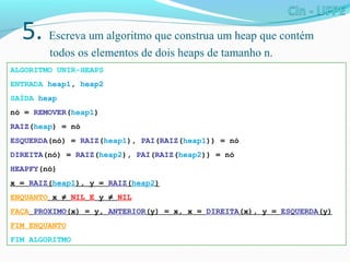 5. Escreva um algoritmo que construa um heap que contém
todos os elementos de dois heaps de tamanho n.
ALGORITMO UNIR-HEAPS
ENTRADA heap1, heap2
SAÍDA heap
nó = REMOVER(heap1)
RAIZ(heap) = nó
ESQUERDA(nó) = RAIZ(heap1), PAI(RAIZ(heap1)) = nó
DIREITA(nó) = RAIZ(heap2), PAI(RAIZ(heap2)) = nó
HEAPFY(nó)
x = RAIZ(heap1), y = RAIZ(heap2)
ENQUANTO x ≠ NIL E y ≠ NIL
FAÇA PROXIMO(x) = y, ANTERIOR(y) = x, x = DIREITA(x), y = ESQUERDA(y)
FIM ENQUANTO
FIM ALGORITMO
 