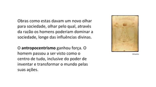 Obras como estas davam um novo olhar
para sociedade, olhar pelo qual, através
da razão os homens poderiam dominar a
sociedade, longe das influências divinas.
O antropocentrismo ganhou força. O
homem passou a ser visto como o
centro de tudo, inclusive do poder de
inventar e transformar o mundo pelas
suas ações.
Wikipédia
 