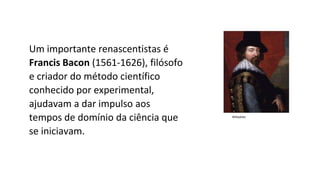 Um importante renascentistas é
Francis Bacon (1561-1626), filósofo
e criador do método científico
conhecido por experimental,
ajudavam a dar impulso aos
tempos de domínio da ciência que
se iniciavam.
Wikipédia
 