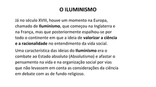 Já no século XVIII, houve um momento na Europa,
chamado de Iluminismo, que começou na Inglaterra e
na França, mas que posteriormente espalhou-se por
todo o continente em que a ideia de valorizar a ciência
e a racionalidade no entendimento da vida social.
Uma característica das ideias do Iluminismo era o
combate ao Estado absoluto (Absolutismo) e afastar o
pensamento na vida e na organização social por vias
que não levassem em conta as considerações da ciência
em debate com as de fundo religioso.
O ILUMINISMO
 