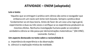 Leia o texto:
“Aqueles que se entregam à prática sem ciência são como o navegador que
embarca em um navio sem leme nem bússola. Sempre a prática deve
fundamentar-se em boa teoria. Antes de fazer de um caso uma regra geral,
experimente-o duas ou três vezes e verifique se as experiências produzem os
mesmos efeitos. Nenhuma investigação humana pode se considerar
verdadeira ciência se não passa por demonstrações matemáticas.” (DA VINCI,
Leonardo. Cartas.)
Um aspecto destacado no texto sobre a racionalidade é:
a. importância da experiência e da observação
b. ciência é a explicação mística da realidade.
ATIVIDADE – ENEM (adaptado)
 