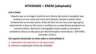 Leia o texto:
“Aqueles que se entregam à prática sem ciência são como o navegador que
embarca em um navio sem leme nem bússola. Sempre a prática deve
fundamentar-se em boa teoria. Antes de fazer de um caso uma regra geral,
experimente-o duas ou três vezes e verifique se as experiências produzem os
mesmos efeitos. Nenhuma investigação humana pode se considerar
verdadeira ciência se não passa por demonstrações matemáticas.” (DA VINCI,
Leonardo. Cartas.)
Um aspecto destacado no texto sobre a racionalidade é:
a. importância da experiência e da observação
b. ciência é a explicação mística da realidade.
ATIVIDADE – ENEM (adaptado)
 