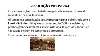 As transformações na sociedade europeia não estavam ocorrendo
somente no campo das ideias.
Há também a consolidação do sistema capitalista, culminando com a
Revolução Industrial, que ocorreu no século XVIII, na Inglaterra,
gerando grandes alterações no estilo de vida das pessoas, sobretudo
nas das que viviam no campo ou do artesanato.
Estes temas despertavam o interesse de críticos da época.
Wikipédia
REVOLUÇÃO INDUSTRIAL
 
