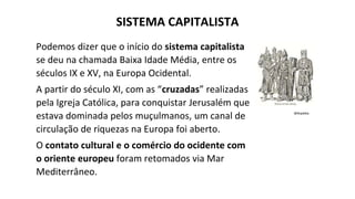 Podemos dizer que o início do sistema capitalista
se deu na chamada Baixa Idade Média, entre os
séculos IX e XV, na Europa Ocidental.
A partir do século XI, com as “cruzadas” realizadas
pela Igreja Católica, para conquistar Jerusalém que
estava dominada pelos muçulmanos, um canal de
circulação de riquezas na Europa foi aberto.
O contato cultural e o comércio do ocidente com
o oriente europeu foram retomados via Mar
Mediterrâneo.
Wikipédia
SISTEMA CAPITALISTA
 