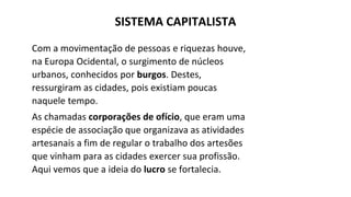 Com a movimentação de pessoas e riquezas houve,
na Europa Ocidental, o surgimento de núcleos
urbanos, conhecidos por burgos. Destes,
ressurgiram as cidades, pois existiam poucas
naquele tempo.
As chamadas corporações de ofício, que eram uma
espécie de associação que organizava as atividades
artesanais a fim de regular o trabalho dos artesões
que vinham para as cidades exercer sua profissão.
Aqui vemos que a ideia do lucro se fortalecia.
SISTEMA CAPITALISTA
 