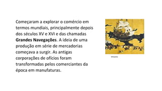 Começaram a explorar o comércio em
termos mundiais, principalmente depois
dos séculos XV e XVI e das chamadas
Grandes Navegações. A ideia de uma
produção em série de mercadorias
começava a surgir. As antigas
corporações de ofícios foram
transformadas pelos comerciantes da
época em manufaturas.
Wikipédia
 