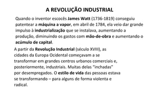 Quando o inventor escocês James Watt (1736-1819) conseguiu
patentear a máquina a vapor, em abril de 1784, ela veio dar grande
impulso à industrialização que se instalava, aumentando a
produção, diminuindo os gastos com mão-de-obra e aumentando o
acúmulo de capital.
A partir da Revolução Industrial (século XVIII), as
cidades da Europa Ocidental começavam a se
transformar em grandes centros urbanos comerciais e,
posteriormente, industriais. Muitas delas “inchadas”
por desempregados. O estilo de vida das pessoas estava
se transformando – para alguns de forma violenta e
radical.
A REVOLUÇÃO INDUSTRIAL
 
