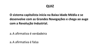 QUIZ
O sistema capitalista inicia na Baixa Idade Média e se
desenvolve com as Grandes Navegações e chega ao auge
com a Revolução Industrial.
a.A afirmativa é verdadeira
a.A afirmativa é falsa
 
