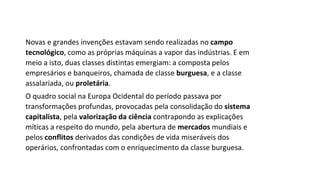 Novas e grandes invenções estavam sendo realizadas no campo
tecnológico, como as próprias máquinas a vapor das indústrias. E em
meio a isto, duas classes distintas emergiam: a composta pelos
empresários e banqueiros, chamada de classe burguesa, e a classe
assalariada, ou proletária.
O quadro social na Europa Ocidental do período passava por
transformações profundas, provocadas pela consolidação do sistema
capitalista, pela valorização da ciência contrapondo as explicações
míticas a respeito do mundo, pela abertura de mercados mundiais e
pelos conflitos derivados das condições de vida miseráveis dos
operários, confrontadas com o enriquecimento da classe burguesa.
 