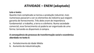 ATIVIDADE – ENEM (adaptado)
Leia o texto:
Quanto mais complicada se tornou a produção industrial, mais
numerosos passaram a ser os elementos da indústria que exigiam
garantia de fornecimento. Três deles eram de importância
fundamental: o trabalho, a terra e o dinheiro. Numa sociedade
comercial, esse fornecimento só poderia ser organizado de uma
forma: tornando-os disponíveis à compra.
A consequência do processo de transformação social e econômica
abordada no texto é:
a. Fortalecimento da Idade Média
b. Aumento da industrialização.
 