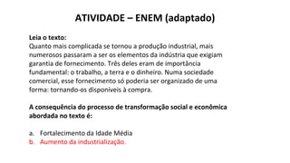 ATIVIDADE – ENEM (adaptado)
Leia o texto:
Quanto mais complicada se tornou a produção industrial, mais
numerosos passaram a ser os elementos da indústria que exigiam
garantia de fornecimento. Três deles eram de importância
fundamental: o trabalho, a terra e o dinheiro. Numa sociedade
comercial, esse fornecimento só poderia ser organizado de uma
forma: tornando-os disponíveis à compra.
A consequência do processo de transformação social e econômica
abordada no texto é:
a. Fortalecimento da Idade Média
b. Aumento da industrialização.
 