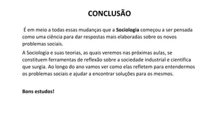 CONCLUSÃO
É em meio a todas essas mudanças que a Sociologia começou a ser pensada
como uma ciência para dar respostas mais elaboradas sobre os novos
problemas sociais.
A Sociologia e suas teorias, as quais veremos nas próximas aulas, se
constituem ferramentas de reflexão sobre a sociedade industrial e científica
que surgia. Ao longo do ano vamos ver como elas refletem para entendermos
os problemas sociais e ajudar a encontrar soluções para os mesmos.
Bons estudos!
 