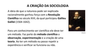 A ideia de que a natureza pode ser explicada
racionalmente ganhou força com a Revolução
Científica no século XVII, da qual participou Galileu
Galilei (1564-1642).
Para um conhecimento ser científico ele deve ter
um método. Faz parte do método científico a
observação, experimentação e a criação de uma
teoria. Ao ter um método eu posso repetir a
experiência e verificar se funciona ou não.
A CRIAÇÃO DA SOCIOLOGIA
Wikipédia
 
