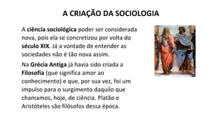 A ciência sociológica poder ser considerada
nova, pois ela se concretizou por volta do
século XIX. Já a vontade de entender as
sociedades não é tão nova assim.
Na Grécia Antiga já havia sido criada a
Filosofia (que significa amor ao
conhecimento) e que, por sua vez, foi um
impulso para o surgimento daquilo que
chamamos, hoje, de ciência. Platão e
Aristóteles são filósofos dessa época.
A CRIAÇÃO DA SOCIOLOGIA
 