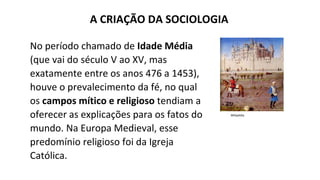 A CRIAÇÃO DA SOCIOLOGIA
No período chamado de Idade Média
(que vai do século V ao XV, mas
exatamente entre os anos 476 a 1453),
houve o prevalecimento da fé, no qual
os campos mítico e religioso tendiam a
oferecer as explicações para os fatos do
mundo. Na Europa Medieval, esse
predomínio religioso foi da Igreja
Católica.
Wikipédia
 