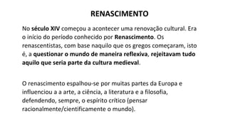 No século XIV começou a acontecer uma renovação cultural. Era
o início do período conhecido por Renascimento. Os
renascentistas, com base naquilo que os gregos começaram, isto
é, a questionar o mundo de maneira reflexiva, rejeitavam tudo
aquilo que seria parte da cultura medieval.
O renascimento espalhou-se por muitas partes da Europa e
influenciou a a arte, a ciência, a literatura e a filosofia,
defendendo, sempre, o espírito crítico (pensar
racionalmente/cientificamente o mundo).
RENASCIMENTO
 