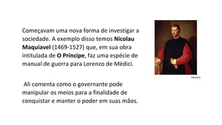 Começavam uma nova forma de investigar a
sociedade. A exemplo disso temos Nicolau
Maquiavel (1469-1527) que, em sua obra
intitulada de O Príncipe, faz uma espécie de
manual de guerra para Lorenzo de Médici.
Ali comenta como o governante pode
manipular os meios para a finalidade de
conquistar e manter o poder em suas mãos.
Wikipédia
 