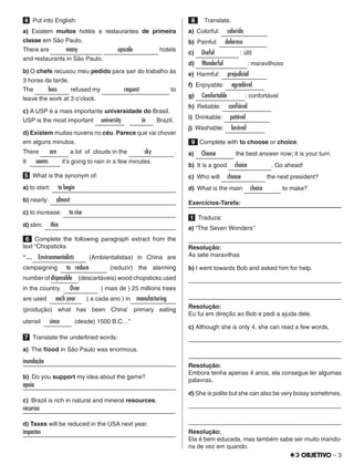 – 3
4   Put into English:
a) Existem muitos hotéis e restaurantes de primeira
classe em São Paulo.
There are   many       upscale      hotels
and restaurants in São Paulo.
b) O chefe recusou meu pedido para sair do trabalho às
3 horas da tarde.
The     boss   refused my      request      to
leave the work at 3 o’clock.
c) A USP é a mais importante universidade do Brasil.
USP is the most important   university   in   Brazil.
d) Existem muitas nuvens no céu. Parece que vai chover
em alguns minutos.
There   are   a lot of clouds in the   sky   .
It   seems   it’s going to rain in a few minutes.
5   What is the synonym of:
a) to start:   to begin                       
b) nearly:   almost                      
c) to increase:   to rise                      
d) slim:   thin                      
6  Complete the following paragraph extract from the
text “Chopsticks
“…  Environmentalists    (Ambientalistas) in China are
campaigning    to reduce     (reduzir) the alarming
number of disposable  (descartáveis) wood chopsticks used
in the country.    Over     ( mais de ) 25 millions trees
are used    each year    ( a cada ano ) in  manufacturing            
(produção) what has been China’ primary eating
utensil    since    (desde) 1500 B.C…”
7   Translate the underlined words:
a) The flood in São Paulo was enormous.
inundação	
b)  Do you support my idea about the game?
apoia	
c)  Brazil is rich in natural and mineral resources.
recursos	
d) Taxes will be reduced in the USA next year.
impostos	
 8    Translate.
a) Colorful:   colorido    
b) Painful:   doloroso    
c)   Useful     : útil
d)   Wonderful    : maravilhoso
e) Harmful:   prejudicial   
f) Enjoyable:   agradável  
g)   Comfortable   : confortável
h) Reliable:   confiável    
i) Drinkable:   potável    
j) Washable:   lavável   
 9  Complete with to choose or choice:
a)   Choose    the best answer now; it is your turn.
b)  It is a good   choice    . Go ahead!
c)  Who will   choose     the next president?
d)  What is the main   choice    to make?
Exercícios-Tarefa:
1   Traduza:
a) “The Seven Wonders''
	
Resolução:
As sete maravilhas
b) I went towards Bob and asked him for help.
	
	
Resolução:
Eu fui em direção ao Bob e pedi a ajuda dele.
c) Although she is only 4, she can read a few words.
	
	
Resolução:
Embora tenha apenas 4 anos, ela consegue ler algumas
palavras.
d) She is polite but she can also be very bossy sometimes.
	
	
Resolução:
Ela é bem educada, mas também sabe ser muito mando-
na de vez em quando.
 