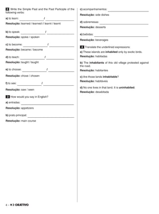 4 –
2  Write the Simple Past and the Past Participle of the
following verbs:
a) to learn:          /             
Resolução: learned / learned // learnt / learnt
b) to speak:          /             
Resolução: spoke / spoken
c) to become:          /             
Resolução: became / become
d) to teach:          /             
Resolução: taught / taught
e) to choose:          /             
Resolução: chose / chosen
f) to see:          /             
Resolução: saw / seen
 3  How would you say in English?
a) entradas:                      
Resolução: appetizers
b) prato principal:                      
Resolução: main course
c) acompanhamentos:                      
Resolução: side dishes
d) sobremesas:                      
Resolução: desserts
e) bebidas:                      
Resolução: beverages
 4  Translate the underlined expressions:
a) These islands are inhabited only by exotic birds.
Resolução: habitadas
b) The inhabitants of this old village protested against
the road.
Resolução: habitantes
c) Are those lands inhabitable?
Resolução: habitáveis
d) No one lives in that land. It is uninhabited.
Resolução: desabitada
 