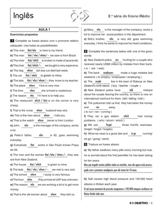– 5
AULA 1
Exercícios propostos
 1   Complete as frases abaixo com o pronome relativo
adequado. Use todas as possibilidades.
a) This man  that/who  is here is my friend.
b) The man   that / who / whom/ – we saw is from Brazil.
c) The chair   that/ which  is broken is made of jacarandá.
d) The chair   that/which/–  we bought is very expensive.
e) The dog   whose  tail was cut died last week.
f) The car   that / which  is green is mine.
g) The lady   that / who / whom / – they know is my teacher.
h) The place   where  I live is very nice.
i) The time   when   she arrived is mysterious.
j) The reason  why  I’m here is to help you.
k) The restaurant which / that is on the corner is very
cheap.
l) That is the nurse  whose  husband was sick.
m) This is the man about  whom  I told you.
n) That is the watch  whose  owner is from London.
o) John,   who   is the manager of the company, works
a lot.
p) Peter’s father,   who   is 82, goes swimming
everyday.
q) Everybody  that  works in São Paulo knows Praça
da Sé.
r) The man and the woman that /who / whom /– they saw
are from New Zealand.
s) The house  that / which   is green is mine.
t) The lady   that / who / whom / –  we met is very sick.
u) The school  where   I study is very famous.
v) The hour  when  they arrived at USP was unknown.
w) The reason why  we are working a lot is to get more
money.
x) That is the old woman about  whom  they told us.
y) Mary, who  is the manager of the company, works a
lot to improve her social position in the department.
z) Bob’s brother,  who  is very old, goes swimming
everyday. I think he wants to improve his heart conditions.
2   Complete the sentences below with one of the given
words:
a)  New Zealand police  are  hunting for a couple who
received nearly US$8 million by mistake from their bank.
( is / are / was)
b)  The bank  employees   made a huge mistake last
weekend. ( to employ / employees / employing )
c)  The couple    live in the town of Rotorua on New
Zealand’s north island. ( boy / teacher / couple )
d) New Zealand police have   told    Interpol
about the couple leaving the country, so there is now an
international manhunt for them. (tell / telling / told )
e)  The policeman told us that they had taken the money
and   ran    away.
( to run / ran / running )
f) They ran a gas station  which   had money
problems. ( who / whom / which )
g) We can  forget    those horrific exercises.
(forget / forgot / forgets)
h)  What we need is a good diet and   to go   running!
(to go / going / went)
3   Traduza as frases abaixo:
a)  My father swallows many pills every morning but now,
he is worried about the first painkiller he has been taking
for ten years.
Meu pai engole muitas pílulas todas as manhãs, mas ele agora está preocu-
pado com o primeiro analgésico que ele toma há 10 anos.	
b) Salt causes high blood pressure and 120,000 heart
attacks in Britain each year.
O sal causa aumento de pressão sanguínea e 120.000 ataques cardíacos no
Reino Unido todo ano.					
 