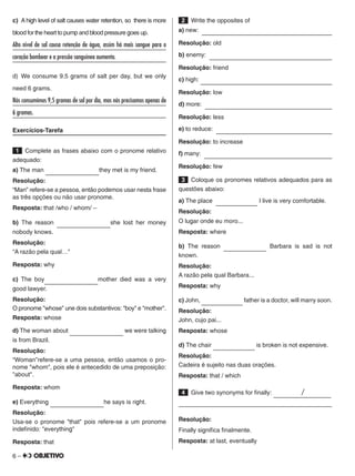 6 –
c)  A high level of salt causes water retention, so there is more
blood for the heart to pump and blood pressure goes up.
Alto nível de sal causa retenção de água, assim há mais sangue para o
coração bombear e a pressão sanguínea aumenta.	
d) We consume 9.5 grams of salt per day, but we only
need 6 grams.
Nós consumimos 9,5 gramas de sal por dia, mas nós precisamos apenas de
6 gramas.							
Exercícios-Tarefa
 1   Complete as frases abaixo com o pronome relativo
adequado:
a) The man         they met is my friend.
Resolução:
“Man” refere-se a pessoa, então podemos usar nesta frase
as três opções ou não usar pronome.
Resposta: that /who / whom/ –
b) The reason         she lost her money
nobody knows.
Resolução:
“A razão pela qual…"
Resposta: why
c) The boy        mother died was a very
good lawyer.
Resolução:
O pronome "whose" une dois substantivos: "boy" e "mother".
Resposta: whose
d) The woman about          we were talking
is from Brazil.
Resolução:
“Woman”refere-se a uma pessoa, então usamos o pro-
nome "whom", pois ele é antecedido de uma preposição:
"about".
Resposta: whom
e) Everything         he says is right.
Resolução:
Usa-se o pronome "that" pois refere-se a um pronome
indefinido: "everything"
Resposta: that
 2   Write the opposites of
a) new:                         
Resolução: old
b) enemy:                         
Resolução: friend
c) high:                         
Resolução: low
d) more:                         
Resolução: less
e) to reduce:                         
Resolução: to increase
f) many:                         
Resolução: few
 3   Coloque os pronomes relativos adequados para as
questões abaixo:
a) The place         I live is very comfortable.
Resolução:
O lugar onde eu moro...
Resposta: where
b) The reason         Barbara is sad is not
known.
Resolução:
A razão pela qual Barbara...
Resposta: why
c) John,         father is a doctor, will marry soon.
Resolução:
John, cujo pai...
Resposta: whose
d) The chair         is broken is not expensive.
Resolução:
Cadeira é sujeito nas duas orações.
Resposta: that / which
 4   Give two synonyms for finally:      /    
	
Resolução:
Finally significa finalmente.
Resposta: at last, eventually
 