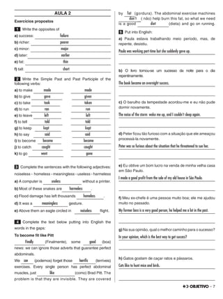 – 7
AULA 2
Exercícios propostos
 1   Write the opposites of
a) success:       failure               
b) richer:         poorer              
c) minor:         major             
d) later:         earlier             
e) fat:           thin              
f) tall:           short              
 2  Write the Simple Past and Past Participle of the
following verbs:
a) to make    made       made      
b) to give    gave       given      
c) to take    took       taken     
d) to run     ran      run    
e) to leave    left         left     
f) to tell   told      told     
g) to keep   kept     kept   
h) to say   said       said      
i) to become   became      became     
j) to catch   caught        caught      
k) to go    went        gone     
3   Complete the sentences with the following adjectives:
noiseless - homeless - meaningless - useless - harmeless
a) A computer is   useless      without a printer.
b) Most of these snakes are   harmeless   .
c) Flood damage has left thousands   homeless  .
d) It was a   meaningless    gesture.
e) Above them an eagle circled in   noiseless  flight.
4   Complete the text below putting into English the
words in the gaps:
To become fit like Pitt
  Finally    (Finalmente), some   good   (boa)
news: we can ignore those adverts that guarantee perfect
abdominals.
We can (podemos) forget those   horrific   (terríveis)
exercises. Every single person has perfect abdominal
muscles, just   like       (como) Brad Pitt. The
problem is that they are invisible. They are covered
by fat (gordura). The abdominal exercise machines
 don't ( não) help burn this fat, so what we need
is a good   diet    (dieta) and go on running.
5   Put into English:
a) Paula estava trabalhando meio período, mas, de
repente, desistiu.
Paula was working part-time but she suddenly gave up.	
	
b) O livro tornou-se um sucesso da noite para o dia
repentinamente.
The book became an overnight success.	
	
c) O barulho da tempestade acordou-me e eu não pude
dormir novamente.
The noise of the storm woke me up, and I couldn’t sleep again.	
	
d) Peter ficou tão furioso com a situação que ele ameaçou
processá-la novamente.
Peter was so furious about the situation that he threatened to sue her.	
	
e) Eu obtive um bom lucro na venda de minha velha casa
em São Paulo.
I made a good profit from the sale of my old house in São Paulo.	
	
f) Meu ex-chefe é uma pessoa muito boa; ele me ajudou
muito no passado.
My former boss is a very good person, he helped me a lot in the past.	
	
g) Na sua opinião, qual o melhor caminho para o sucesso?
In your opinion, which is the best way to get success?	
	
h) Gatos gostam de caçar ratos e pássaros.
Cats like to hunt mice and birds.	
	
 