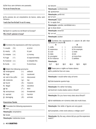 8 –
i) Ele ficou sem dinheiro ano passado.
He ran out of money last year.	
	
j) Eu preciso de um empréstimo do banco, estou sem
dinheiro.
I need a loan from the bank I'm out of a money.	
	
k) Quem é o porta-voz do Brasil na Europa?
Who is Brazil's spokeman in Europe?	
	
6   Combine the expressions with their synonyms:
1. couple	 ( b )			 a) error
2. nearly	 ( d )			 b) pair
3. mistake	 ( a )			 c) money
4. huge	 ( f )			 d) approximately
5. however	 ( e )			 e) despite this
6. funds	 ( c )			 f) enormous
7 Match the following synonyms:
a)  endangered		 ( c )	 setback
b)  huge		( i )	 cautioned
c)  nail in the coffin	 ( e )	 discovered
d)  creatures		 ( g )	 top
e)  found		 ( b )	 massive
f)  illegal		 ( h )	 secretive
g)  tip			( f )	 illicit
h)  anonymous		 ( a )	 threatened
i)   warned		 ( j )	harmful
j)  damaging		 ( d )	 animals
Exercícios-Tarefa
1   Translate the following expressions:
a)  loan                       
Resolução: empréstimo
b)  locals                      
Resolução: habitantes locais
c)  lecturer                      
Resolução: conferencista
d)  spokesman                      
Resolução: porta-voz
e)  to hunt                      
Resolução: caçar
f)  to apply (for)                      
Resolução: solicitar, candidatar-se a
g)  to close down                      
Resolução: encerrar
h)  run out                      
Resolução: acabar
2   Combine the expressions in column A with their
synonyms in column B:
	 A			 B
1. skills	 ( )		 a) information
2. expensive	 ( )		 b) for example
3. over	 ( )		 c) wide
4. data	 ( )		 d) kid
5. youngster	 ( )		 e) more than
6. for instance	 ( )		 f) abilities
Resolução:
1) F 2) C 3) E 4) A 5) D 6) B
 3  Passe para o inglês as frases abaixo:
a) Eu preferiria ficar em casa.
	
Resolução: I would rather stay at home
b) Está bastante quente hoje.
	
Resolução: It's rather hot today.
c) Você tem muitos dados sobre o Brasil?
	
Resolução: Do you have many data about Brazil?
d) As habilidades em números dela são muito boas.
	
Resolução: Her skills in figures are very good.
e) A propósito, onde você colocou o relógio caro?
	
Resolução: By the way, where did you put the expensive
watch?
 
