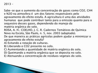 2013 –
Sabe-se que o aumento da concentração de gases como CO2, CH4
e N2O na atmosfera é um dos fatores responsáveis pelo
agravamento do efeito estufa. A agricultura é uma das atividades
humanas que pode contribuir tanto para a emissão quanto para o
sequestro desses gases, dependendo do manejo da
matéria orgânica do solo.
ROSA, A. H.; COELHO, J. C. R. Cadernos Temáticos de Química
Nova na Escola, São Paulo, n. 5, nov. 2003 (adaptado).
De que maneira as práticas agrícolas podem ajudar a minimizar o
agravamento do efeito estufa?
A) Evitando a rotação de culturas.
B) Liberando o CO2 presente no solo.
C) Aumentando a quantidade de matéria orgânica do solo.
D) Queimando a matéria orgânica que se deposita no solo.
E) Atenuando a concentração de resíduos vegetais do solo.
 