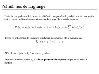 Polinômios de Lagrange
Desta forma, podemos determinar o polinômio interpolador de y relativamente aos pontos
xi, i = 1, ..., n, utilizando os polinômios de Lagrange. da seguinte maneira
Como os polinômios de Lagrange satisfazem as condições (1), é evidente que
Além disso, o grau de Pn é menor ou igual a n.
Segue-se, portanto, que o Pn é o único polinômio interpolador que passa pelos n + 1
pontos!
 