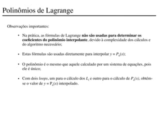 Polinômios de Lagrange
Observações importantes:
• Na prática, as fórmulas de Lagrange não são usadas para determinar os
coeficientes do polinômio interpolante, devido à complexidade dos cálculos e
do algoritmo necessário;
• Estas fórmulas são usadas diretamente para interpolar y = Pn(x);
• O polinômio é o mesmo que aquele calculado por um sistema de equações, pois
ele é único;
• Com dois loops, um para o cálculo dos Li e outro para o cálculo de Pn(x), obtém-
se o valor de y = Pn(x) interpolado.
 
