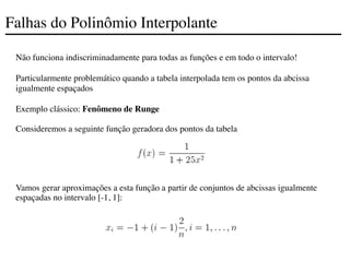 Falhas do Polinômio Interpolante
Não funciona indiscriminadamente para todas as funções e em todo o intervalo!
Particularmente problemático quando a tabela interpolada tem os pontos da abcissa
igualmente espaçados
Exemplo clássico: Fenômeno de Runge
Consideremos a seguinte função geradora dos pontos da tabela
Vamos gerar aproximações a esta função a partir de conjuntos de abcissas igualmente
espaçadas no intervalo [-1, 1]:
 