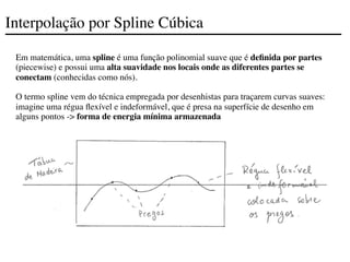 Interpolação por Spline Cúbica
Em matemática, uma spline é uma função polinomial suave que é definida por partes
(piecewise) e possui uma alta suavidade nos locais onde as diferentes partes se
conectam (conhecidas como nós).
O termo spline vem do técnica empregada por desenhistas para traçarem curvas suaves:
imagine uma régua flexível e indeformável, que é presa na superfície de desenho em
alguns pontos -> forma de energia mínima armazenada
 