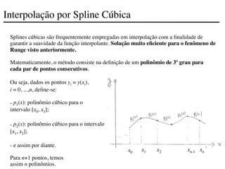 Interpolação por Spline Cúbica
Splines cúbicas são frequentemente empregadas em interpolação com a finalidade de
garantir a suavidade da função interpolante. Solução muito eficiente para o fenômeno de
Runge visto anteriormente.
Matematicamente, o método consiste na definição de um polinômio de 3º grau para
cada par de pontos consecutivos.
Ou seja, dados os pontos yi = y(xi),
i = 0, ...,n, define-se:
- p1(x): polinômio cúbico para o
intervalo [x0, x1];
- p2(x): polinômio cúbico para o intervalo
[x1, x2];
- e assim por diante.
Para n+1 pontos, temos
assim n polinômios.
x0
x1 x2 xn-1 xn
 