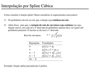 Interpolação por Spline Cúbica
Como construir a função spline? Basta considerar os requerimentos necessários:
1) Os polinômios devem ser tais que a função seja contínua nos nós.
2) Além disso, para que a variação do raio de curvatura seja contínua (ou seja,
função suave), em cada nó a 2ª derivada do polinômio anterior deve ser igual à do
polinômio posterior. O mesmo se dá com a 1ª derivada.
	

 	

 	

 	

 	

 Raio de curvatura:
Exemplo: função spline passando por 4 pontos.
 