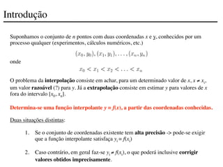 Introdução
Suponhamos o conjunto de n pontos com duas coordenadas x e y, conhecidos por um
processo qualquer (experimentos, cálculos numéricos, etc.)
onde
O problema da interpolação consiste em achar, para um determinado valor de x, x ≠ xi,
um valor razoável (?) para y. Já a extrapolação consiste em estimar y para valores de x
fora do intervalo [x0, xn].
Determina-se uma função interpolante y = f(x), a partir das coordenadas conhecidas.
Duas situações distintas:
1. Se o conjunto de coordenadas existente tem alta precisão -> pode-se exigir
que a função interpolante satisfaça yi = f(xi)
2. Caso contrário, em geral faz-se yi ≠ f(xi), o que poderá inclusive corrigir
valores obtidos imprecisamente.
 