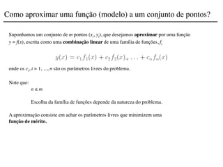 Suponhamos um conjunto de m pontos (xi, yi), que desejamos aproximar por uma função
y = f(x), escrita como uma combinação linear de uma família de funções, fi
onde os ci, i = 1, ..., n são os parâmetros livres do problema.
Note que:
n ≤ m
Escolha da família de funções depende da natureza do problema.
A aproximação consiste em achar os parâmetros livres que minimizem uma
função de mérito.
Como aproximar uma função (modelo) a um conjunto de pontos?
 
