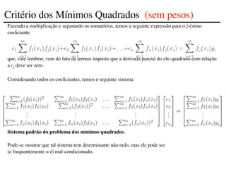 Fazendo a multiplicação e separando os somatórios, temos a seguinte expressão para o j-ésimo
coeficiente
que, vale lembrar, vem do fato de termos imposto que a derivada parcial do chi-quadrado com relação
a cj deve ser zero.
Considerando todos os coeficientes, temos o seguinte sistema
Sistema padrão do problema dos mínimos quadrados.
Pode-se mostrar que tal sistema tem determinante não nulo, mas ele pode ser
(e frequentemente o é) mal-condicionado.
Critério dos Mínimos Quadrados (sem pesos)
 