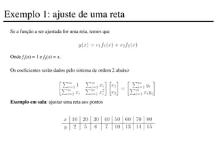 Se a função a ser ajustada for uma reta, temos que
Onde f1(x) = 1 e f2(x) = x.
Os coeficientes serão dados pelo sistema de ordem 2 abaixo
Exemplo em sala: ajustar uma reta aos pontos
Exemplo 1: ajuste de uma reta
 