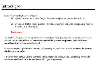 Introdução
Conceitualmente, há duas etapas:
1) ajusta-se (uma vez) uma função interpolante para os pontos fornecidos;
2) avalia-se (tantas vezes quantas forem necessárias) a função interpolante para os
valores de x desejados.
Ineficiente!
Na prática, em geral inicia-se com o valor tabulado mais próximo ao valor de x desejado e
realiza-se uma sequência de correções à medida que outros pontos próximos são
considerados -> interpolação local
O procedimento tipicamente toma O (m2) operações, onde m << n é o número de pontos
efetivamente usados.
Se tudo correr bem, a última correção será a menor de todas, e seu valor pode ser usado
como uma estimativa informal (mas não rigorosa) do erro.
 