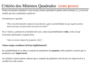 Vamos novamente considerar o caso em que estamos ajustando m pontos observacionais (xi, yi) com um
modelo que tem n parâmetros ajustáveis.
Consideremos a questão:
“Para um determinado conjunto de parâmetros, qual a probabilidade de que aqueles pontos
observacionais em particular tivessem ocorrido?”
Se os valores yi pertencem ao domínio dos reais, estão esta probabilidade é nula, a não ser que
tivéssemos adicionado a seguinte frase
“mais ou menos algum Δy, pequeno e fixo'’.
Vamos sempre considerar tal frase implicitamente!
Se a probabilidade de se obter o conjunto de parâmetros for pequena, então podemos concluir que os
parâmetros são “improváveis”.
Ao contrário, intuitivamente sabemos que o conjunto de parâmetros não deveria ser improvável se a
escolha tiver sido correta.
Critério dos Mínimos Quadrados (com pesos)
 