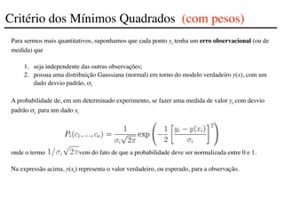 Para sermos mais quantitativos, suponhamos que cada ponto yi tenha um erro observacional (ou de
medida) que
1. seja independente das outras observações;
2. possua uma distribuição Gaussiana (normal) em torno do modelo verdadeiro y(x), com um
dado desvio padrão, σi
A probabilidade de, em um determinado experimento, se fazer uma medida de valor yi com desvio
padrão σi, para um dado xi
onde o termo vem do fato de que a probabilidade deve ser normalizada entre 0 e 1.
Na expressão acima, y(xi) representa o valor verdadeiro, ou esperado, para a observação.
Critério dos Mínimos Quadrados (com pesos)
 