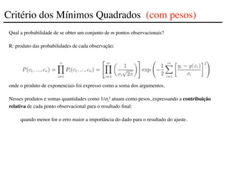 Qual a probabilidade de se obter um conjunto de m pontos observacionais?
R: produto das probabilidades de cada observação:
onde o produto de exponenciais foi expresso como a soma dos argumentos.
Nesses produtos e somas quantidades como 1/σi
2 atuam como pesos, expressando a contribuição
relativa de cada ponto observacional para o resultado final:
quando menor for o erro maior a importância do dado para o resultado do ajuste.
Critério dos Mínimos Quadrados (com pesos)
 