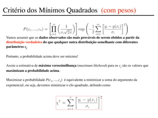 Vamos assumir que os dados observados são mais prováveis de serem obtidos a partir da
distribuição verdadeira do que qualquer outra distribuição semelhante com diferentes
parâmetros cj
Portanto, a probabilidade acima deve ser máxima!
Assim a estimativa de máxima verossimilhança (maximum likehood) para os cj são os valores que
maximizam a probabilidade acima.
Maximizar a probabilidade P(c1, ..., cn) é equivalente a minimizar a soma do argumento da
exponencial, ou seja, devemos minimizar o chi-quadrado, definido como
Critério dos Mínimos Quadrados (com pesos)
 