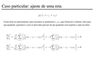 Como feito na anteriormente, para encontrar os parâmetros c1 e c2 que fornecem o mínimo valor para
qui-quadrado, igualamos a zero as derivadas parciais de qui-quadrado com respeito a cada um deles
Caso particular: ajuste de uma reta
 