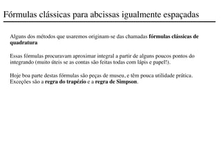 Fórmulas clássicas para abcissas igualmente espaçadas
Alguns dos métodos que usaremos originam-se das chamadas fórmulas clássicas de
quadratura
Essas fórmulas procuravam aproximar integral a partir de alguns poucos pontos do
integrando (muito úteis se as contas são feitas todas com lápis e papel!).
Hoje boa parte destas fórmulas são peças de museu, e têm pouca utilidade prática.
Exceções são a regra do trapézio e a regra de Simpson.
 