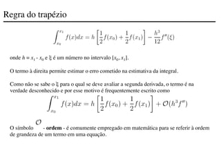 Regra do trapézio
onde h = x1 - x0 e ξ é um número no intervalo [x0, x1].
O termo à direita permite estimar o erro cometido na estimativa da integral.
Como não se sabe o ξ para o qual se deve avaliar a segunda derivada, o termo é na
verdade desconhecido e por esse motivo é frequentemente escrito como
O símbolo - ordem - é comumente empregado em matemática para se referir à ordem
de grandeza de um termo em uma equação.
 