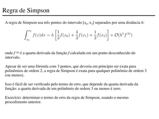 Regra de Simpson
A regra de Simpson usa três pontos do intervalo [x0, x2] separados por uma distância h:
onde f (4) é a quarta derivada da função f calculada em um ponto desconhecido do
intervalo.
Apesar de ser uma fórmula com 3 pontos, que deveria em princípio ser exata para
polinômios de ordem 2, a regra de Simpson é exata para qualquer polinômio de ordem 3
(ou menos).
Isso é fácil de ser verificado pelo termo do erro, que depende da quarta derivada da
função: a quarta derivada de um polinômio de ordem 3 ou menos é zero.
Exercício: determinar o termo do erro da regra de Simpson, usando o mesmo
procedimento anterior.
 