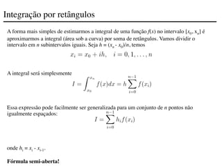 Integração por retângulos
A forma mais simples de estimarmos a integral de uma função f(x) no intervalo [x0, xn] é
aproximarmos a integral (área sob a curva) por soma de retângulos. Vamos dividir o
intervalo em n subintervalos iguais. Seja h = (xn - x0)/n, temos
A integral será simplesmente
Essa expressão pode facilmente ser generalizada para um conjunto de n pontos não
igualmente espaçados:
onde hi = xi - xi-1.
Fórmula semi-aberta!
 