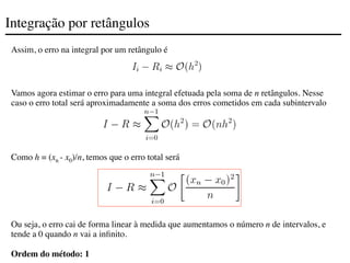 Integração por retângulos
Assim, o erro na integral por um retângulo é
Vamos agora estimar o erro para uma integral efetuada pela soma de n retângulos. Nesse
caso o erro total será aproximadamente a soma dos erros cometidos em cada subintervalo
Como h = (xn - x0)/n, temos que o erro total será
Ou seja, o erro cai de forma linear à medida que aumentamos o número n de intervalos, e
tende a 0 quando n vai a infinito.
Ordem do método: 1
 