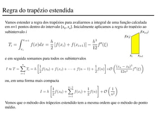 Regra do trapézio estendida
Vamos estender a regra dos trapézios para avaliarmos a integral de uma função calculada
em n+1 pontos dentro do intervalo [x0, xn]. Inicialmente aplicamos a regra do trapézio ao
subintervalo i
e em seguida somamos para todos os subintervalos
ou, em uma forma mais compacta
Vemos que o método dos trápezios estendido tem a mesma ordem que o método do ponto
médio.
 